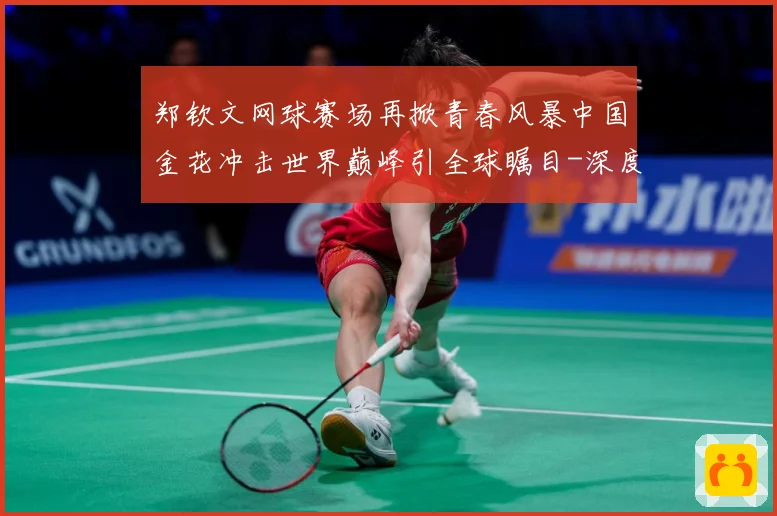 郑钦文网球赛场再掀青春风暴中国金花冲击世界巅峰引全球瞩目-深度解析