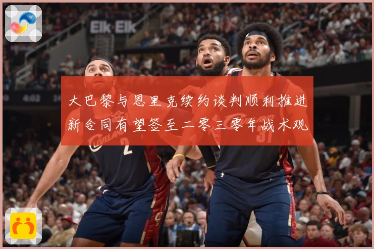 大巴黎与恩里克续约谈判顺利推进新合同有望签至二零三零年战术观察-深度解析