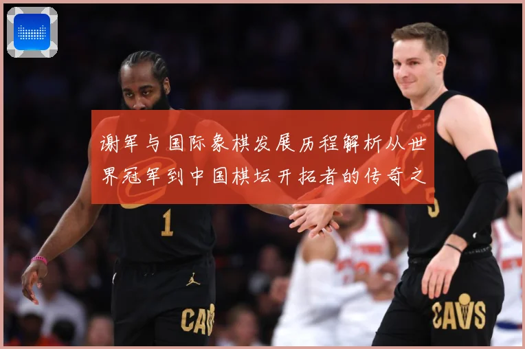 谢军与国际象棋发展历程解析从世界冠军到中国棋坛开拓者的传奇之路-深度解析