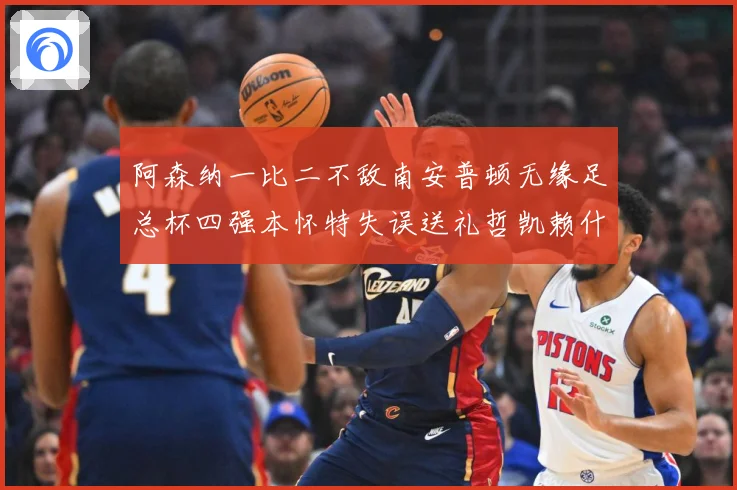 阿森纳一比二不敌南安普顿无缘足总杯四强本怀特失误送礼哲凯赖什战术观察-深度解析
