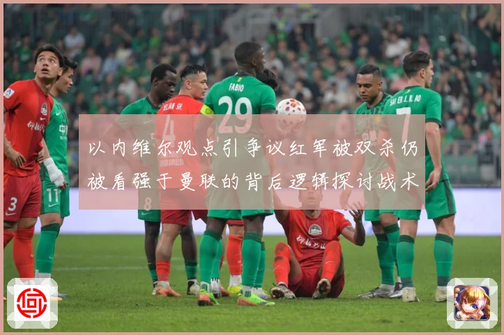以内维尔观点引争议红军被双杀仍被看强于曼联的背后逻辑探讨战术观察-深度解析