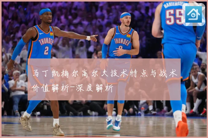马丁凯梅尔高尔夫技术特点与战术价值解析-深度解析
