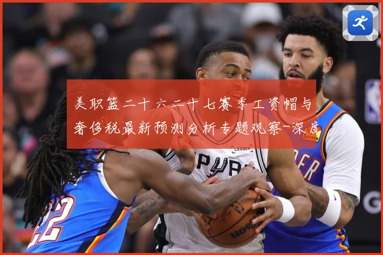 美职篮二十六二十七赛季工资帽与奢侈税最新预测分析专题观察-深度解析