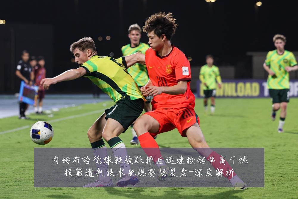 内姆布哈德球鞋被踩掉后迅速捡起举高干扰投篮遭判技术犯规赛场复盘-深度解析