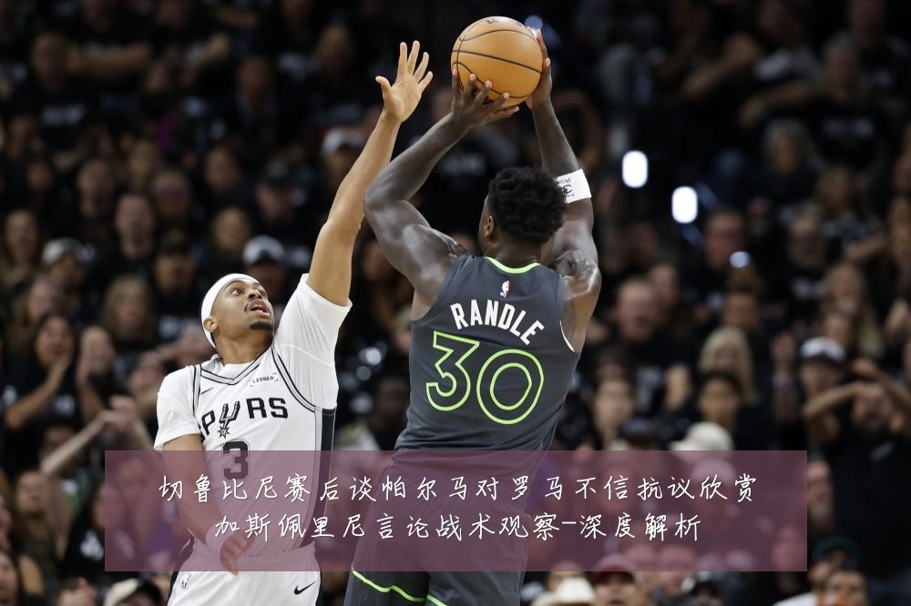 切鲁比尼赛后谈帕尔马对罗马不信抗议欣赏加斯佩里尼言论战术观察-深度解析