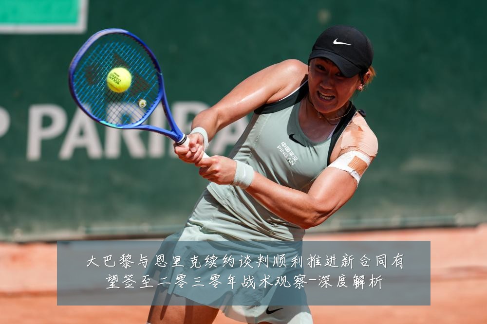 大巴黎与恩里克续约谈判顺利推进新合同有望签至二零三零年战术观察-深度解析